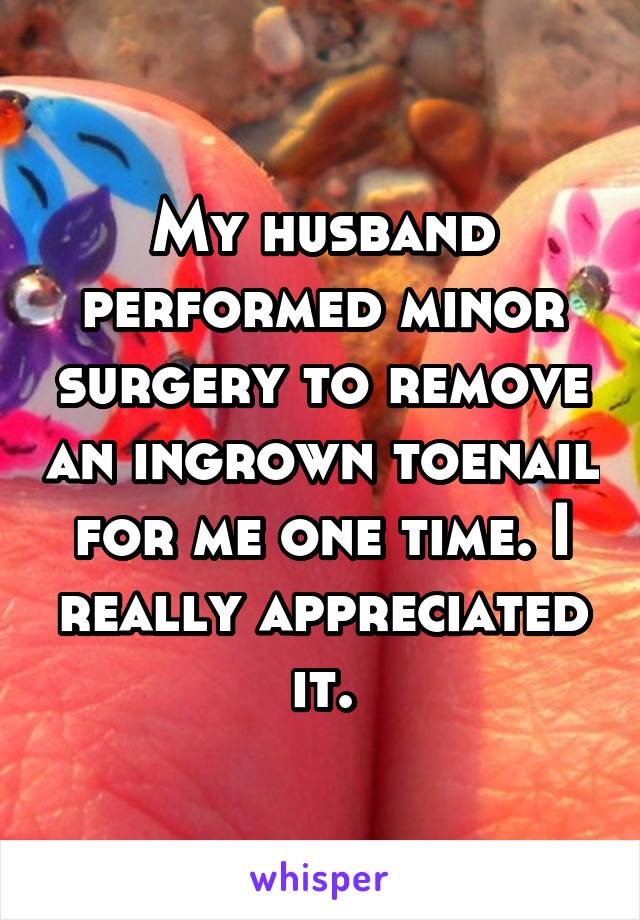 My husband performed minor surgery to remove an ingrown toenail for me one time. I really appreciated it.