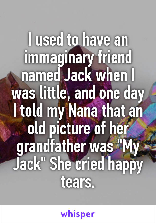 I used to have an immaginary friend named Jack when I was little, and one day I told my Nana that an old picture of her grandfather was "My Jack" She cried happy tears.