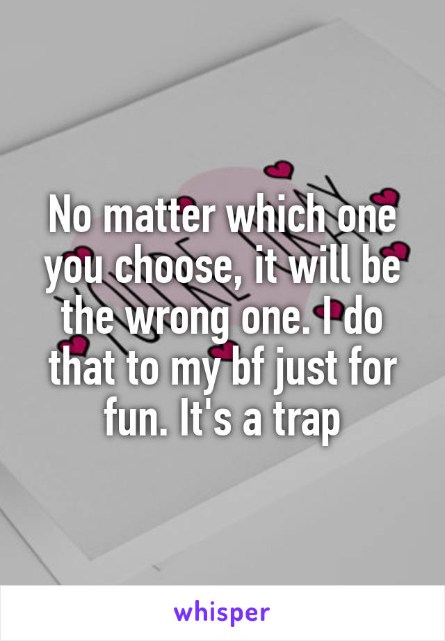 No matter which one you choose, it will be the wrong one. I do that to my bf just for fun. It's a trap