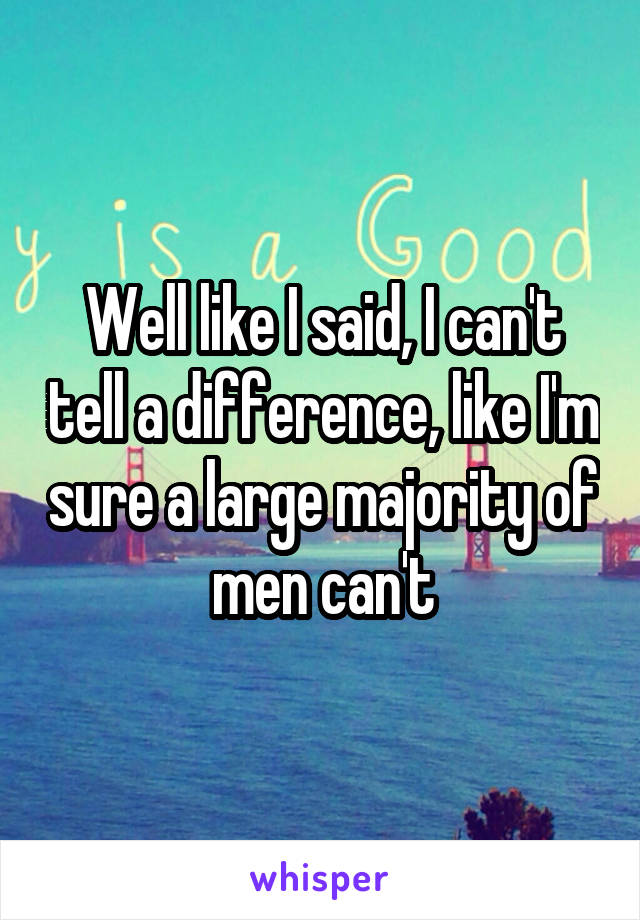 Well like I said, I can't tell a difference, like I'm sure a large majority of men can't