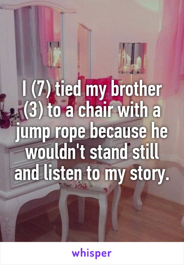 I (7) tied my brother (3) to a chair with a jump rope because he wouldn't stand still and listen to my story.