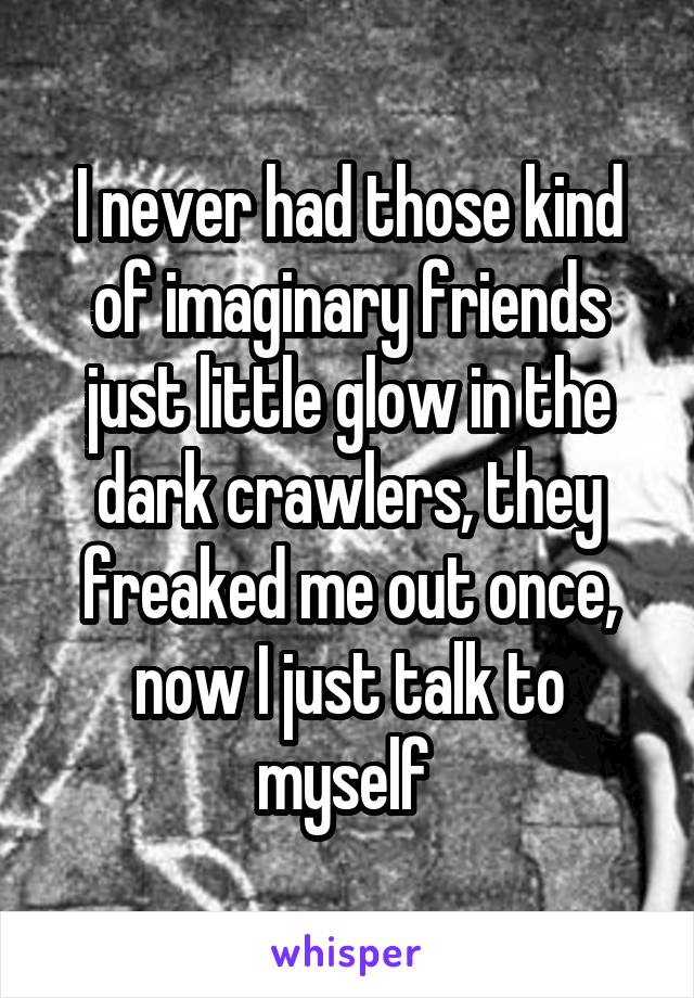 I never had those kind of imaginary friends just little glow in the dark crawlers, they freaked me out once, now I just talk to myself 