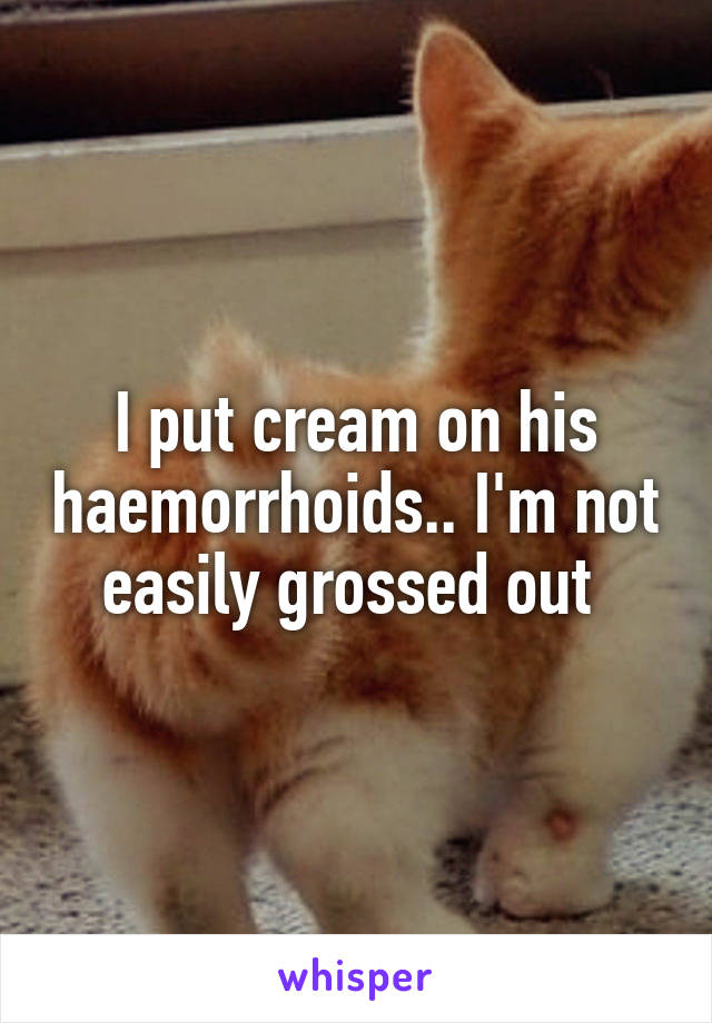 I put cream on his haemorrhoids.. I'm not easily grossed out 