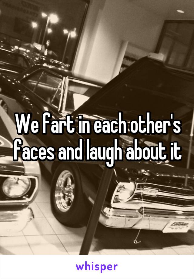 We fart in each other's faces and laugh about it
