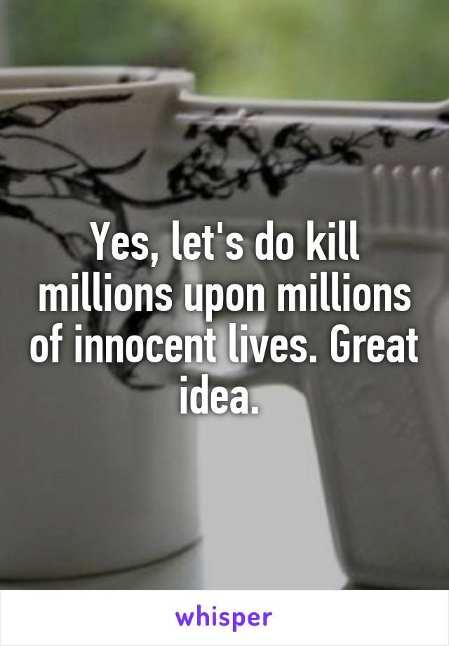 Yes, let's do kill millions upon millions of innocent lives. Great idea. 