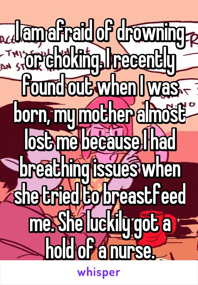 I am afraid of drowning or choking. I recently found out when I was born, my mother almost lost me because I had breathing issues when she tried to breastfeed me. She luckily got a hold of a nurse.