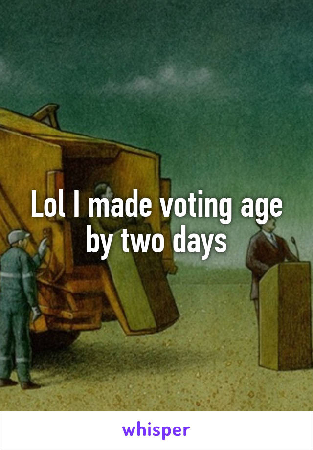 Lol I made voting age by two days