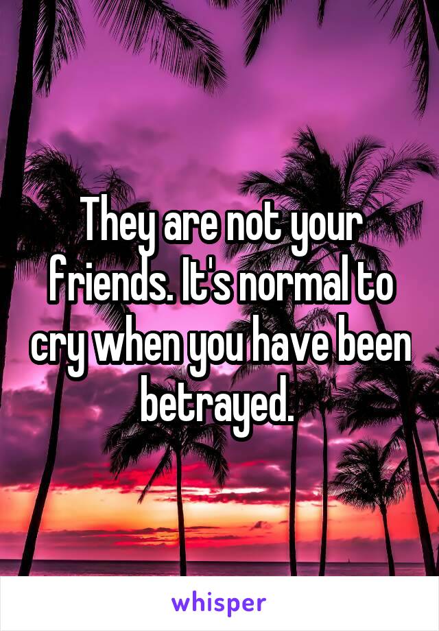 They are not your friends. It's normal to cry when you have been betrayed. 