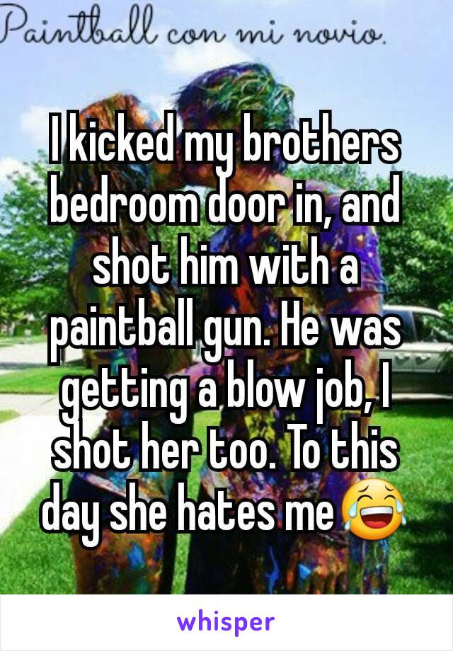 I kicked my brothers bedroom door in, and shot him with a paintball gun. He was getting a blow job, I shot her too. To this day she hates me😂