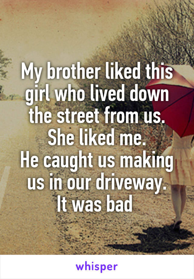 My brother liked this girl who lived down the street from us.
She liked me.
He caught us making us in our driveway.
It was bad 