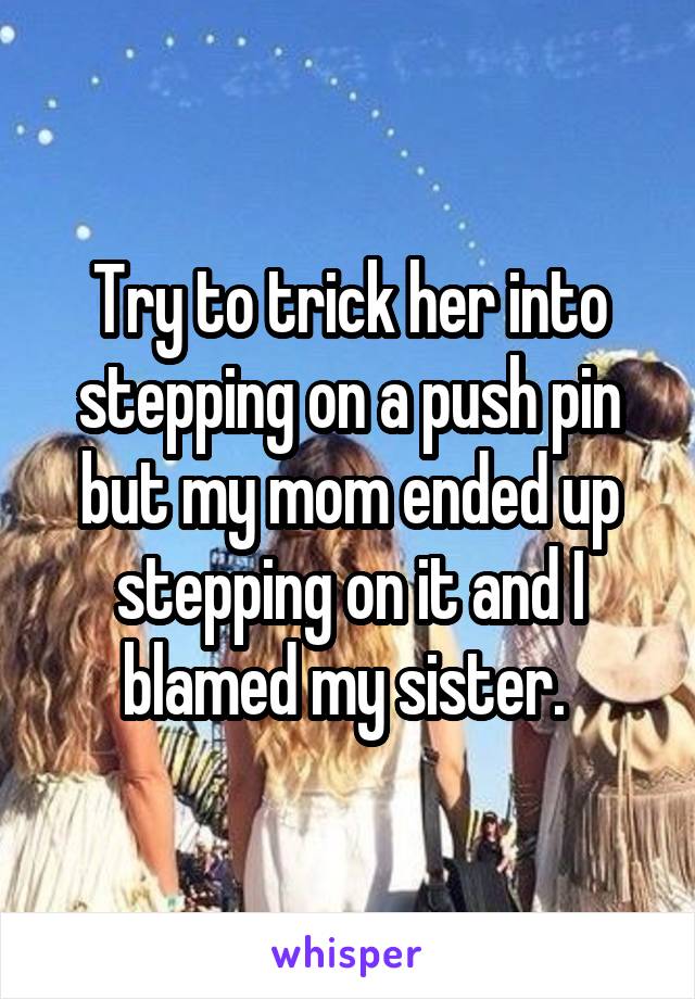 Try to trick her into stepping on a push pin but my mom ended up stepping on it and I blamed my sister. 