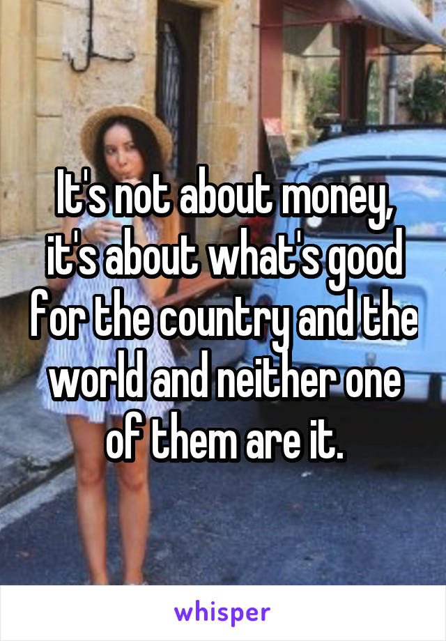 It's not about money, it's about what's good for the country and the world and neither one of them are it.