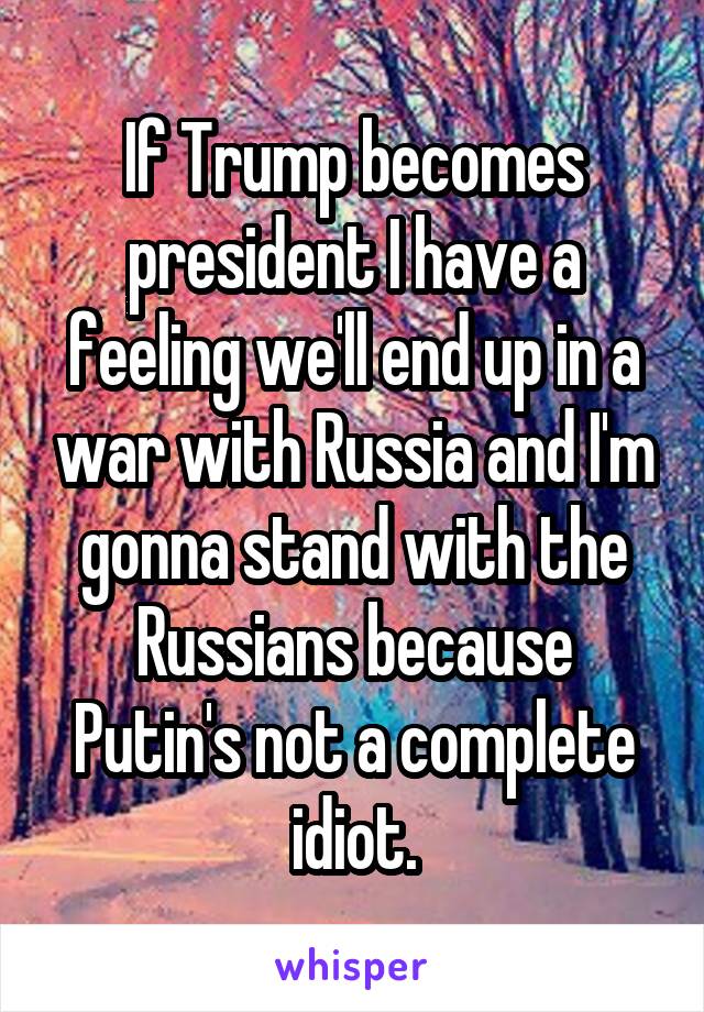 If Trump becomes president I have a feeling we'll end up in a war with Russia and I'm gonna stand with the Russians because Putin's not a complete idiot.