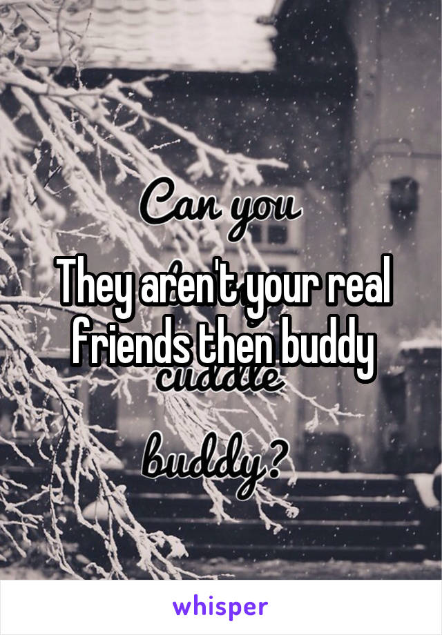 They aren't your real friends then buddy