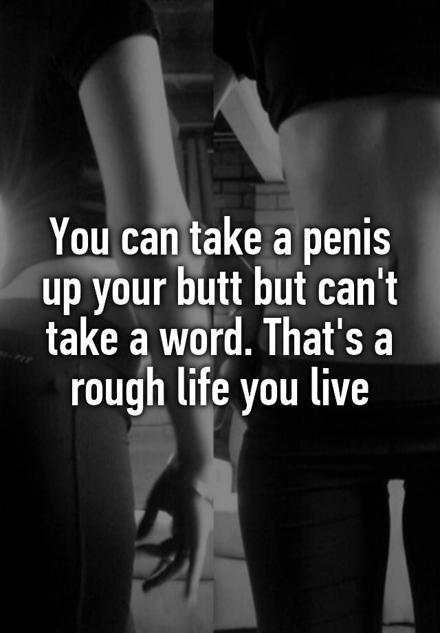 You Can Take A Penis Up Your Butt But Can T Take A Word That S A Rough Life You Live