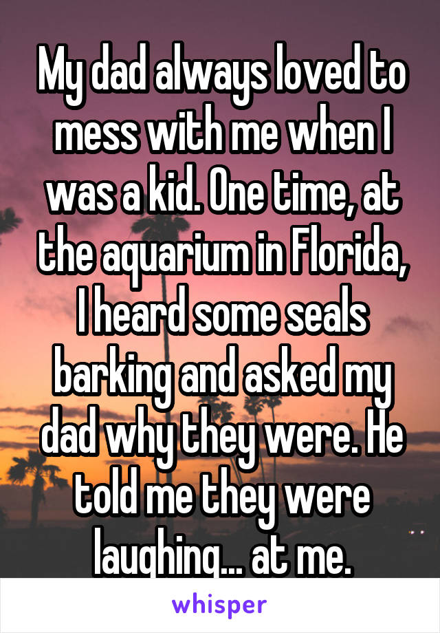 My dad always loved to mess with me when I was a kid. One time, at the aquarium in Florida, I heard some seals barking and asked my dad why they were. He told me they were laughing... at me.