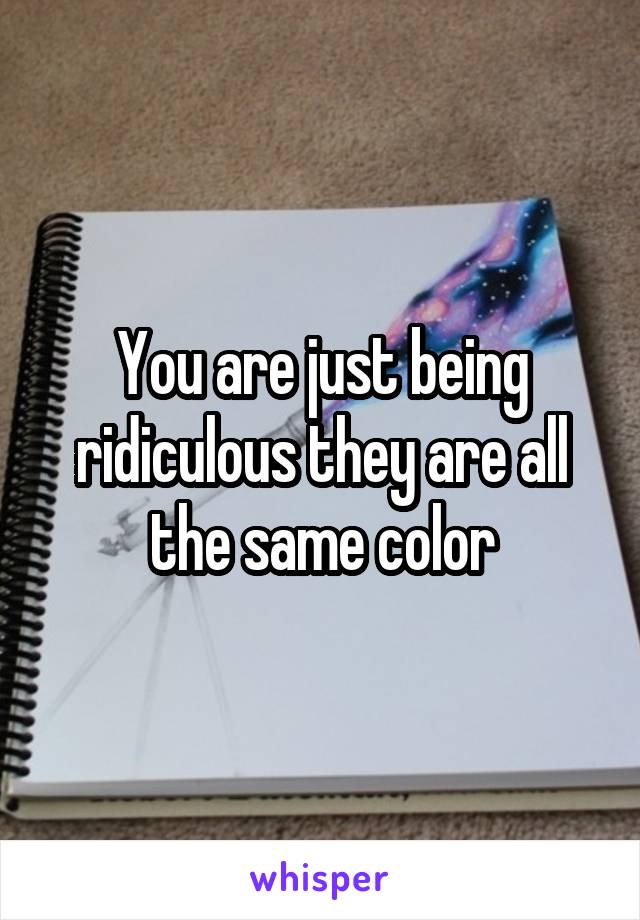 You are just being ridiculous they are all the same color