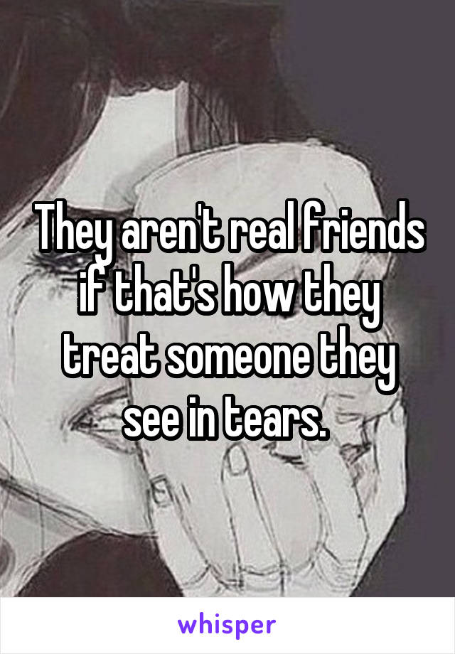 They aren't real friends if that's how they treat someone they see in tears. 