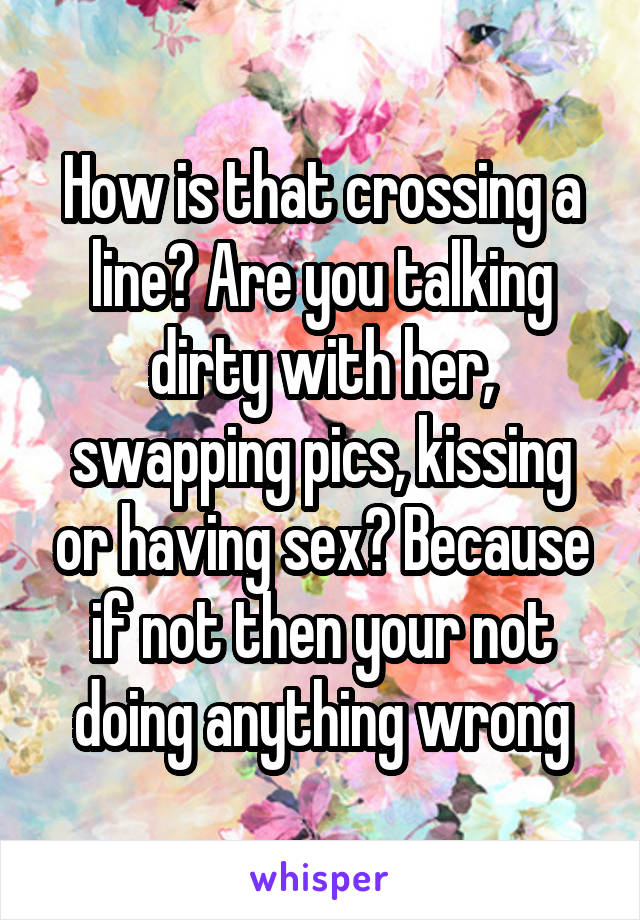 How is that crossing a line? Are you talking dirty with her, swapping pics, kissing or having sex? Because if not then your not doing anything wrong