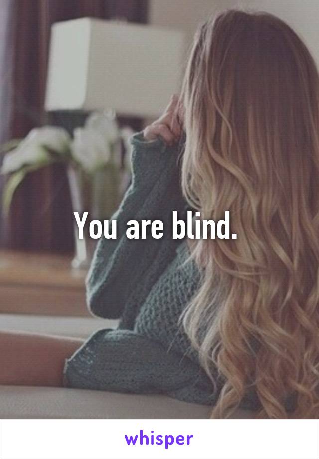 You are blind. 