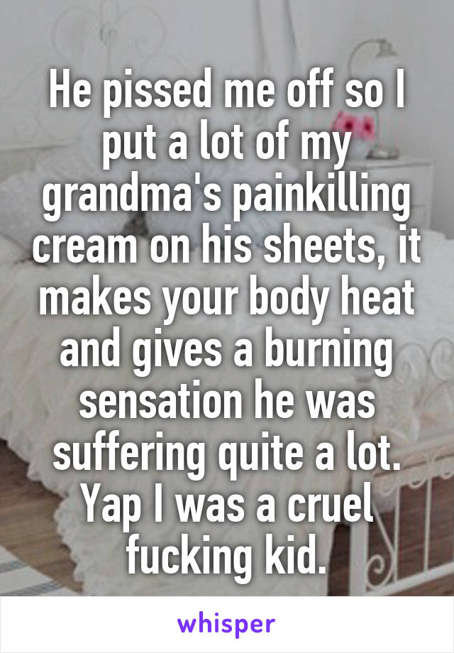 He pissed me off so I put a lot of my grandma's painkilling cream on his sheets, it makes your body heat and gives a burning sensation he was suffering quite a lot. Yap I was a cruel fucking kid.