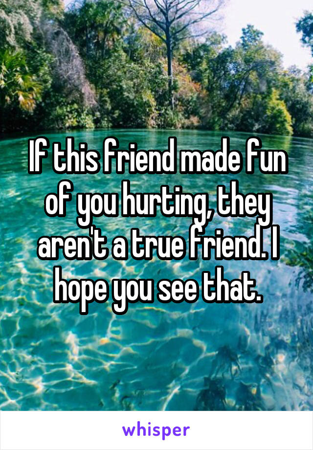 If this friend made fun of you hurting, they aren't a true friend. I hope you see that.