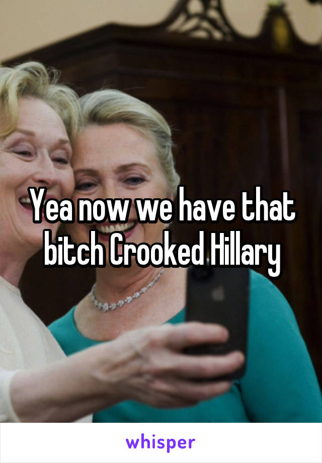 Yea now we have that bitch Crooked Hillary