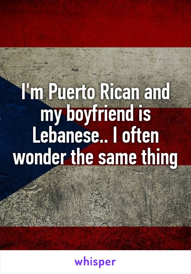 I'm Puerto Rican and my boyfriend is Lebanese.. I often wonder the same thing 