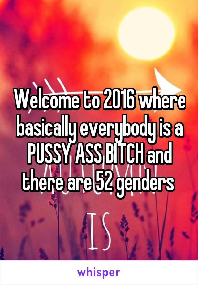Welcome to 2016 where basically everybody is a PUSSY ASS BITCH and there are 52 genders 