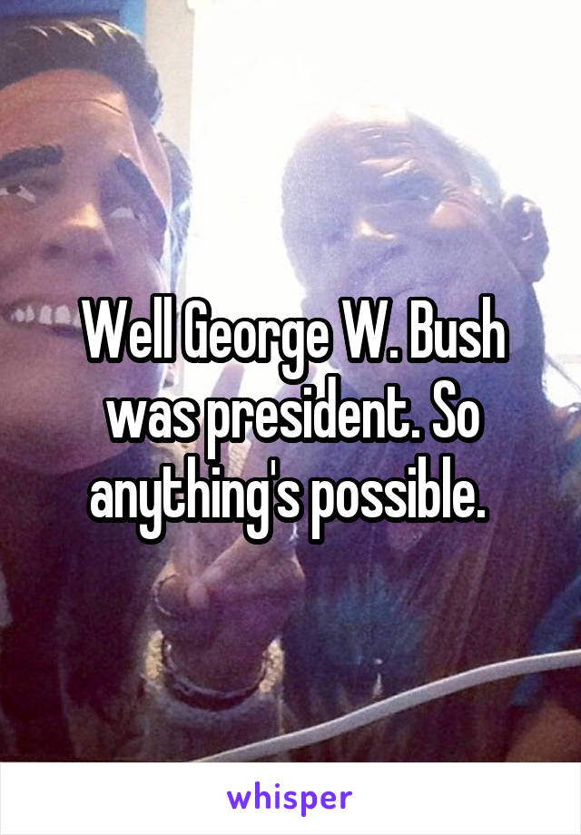 Well George W. Bush was president. So anything's possible. 
