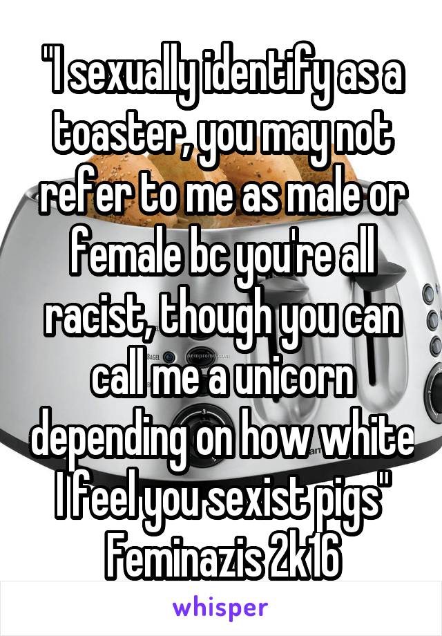 "I sexually identify as a toaster, you may not refer to me as male or female bc you're all racist, though you can call me a unicorn depending on how white I feel you sexist pigs"
Feminazis 2k16