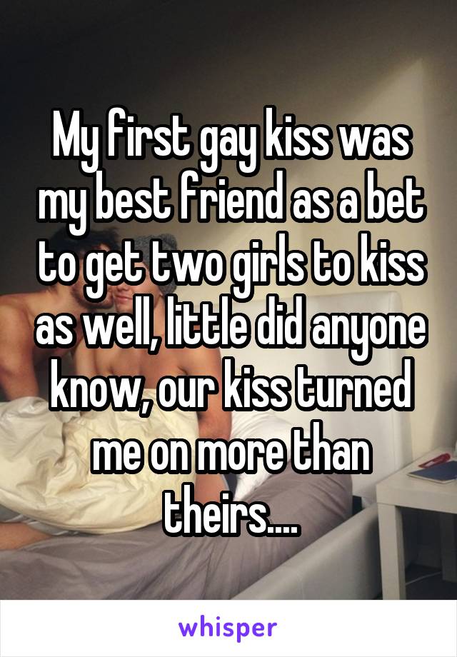 My first gay kiss was my best friend as a bet to get two girls to kiss as well, little did anyone know, our kiss turned me on more than theirs....