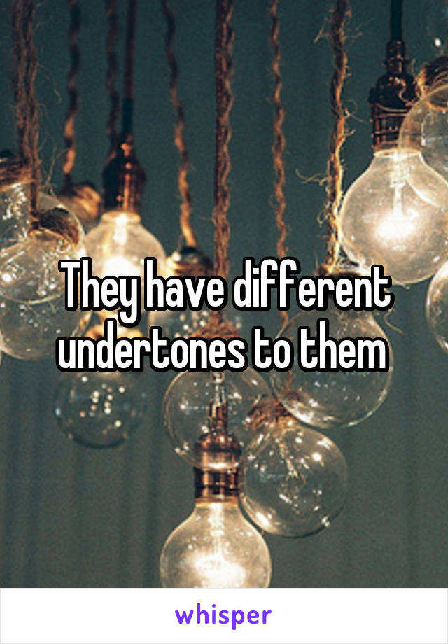 They have different undertones to them 