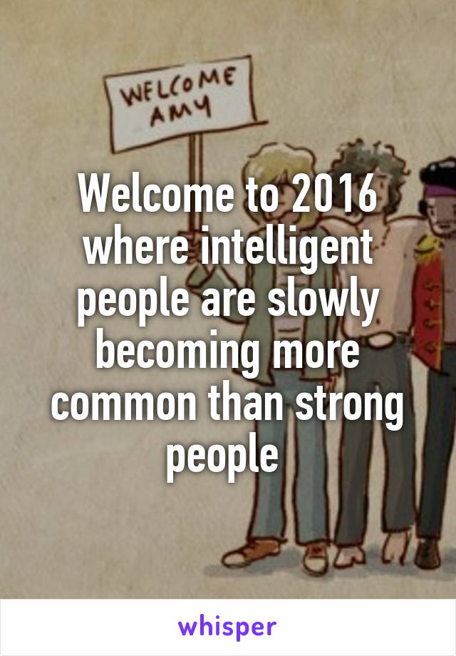 Welcome to 2016 where intelligent people are slowly becoming more common than strong people 