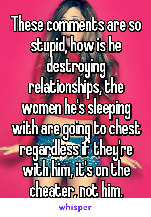 These comments are so stupid, how is he destroying relationships, the women he's sleeping with are going to chest regardless if they're with him, it's on the cheater, not him.