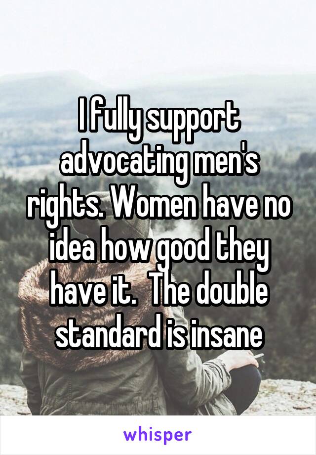 I fully support advocating men's rights. Women have no idea how good they have it.  The double standard is insane