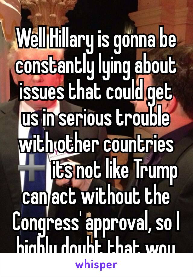 Well Hillary is gonna be constantly lying about issues that could get us in serious trouble with other countries ➕ its not like Trump can act without the Congress' approval, so I highly doubt that wou