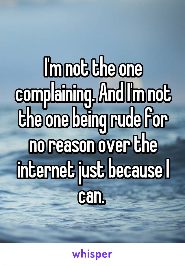 I'm not the one complaining. And I'm not the one being rude for no reason over the internet just because I can. 