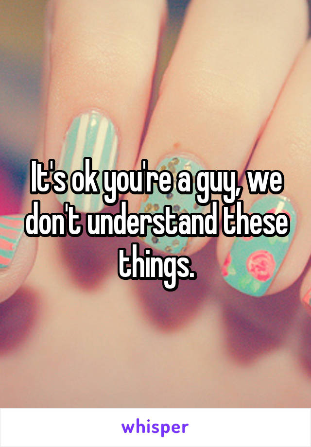 It's ok you're a guy, we don't understand these things.