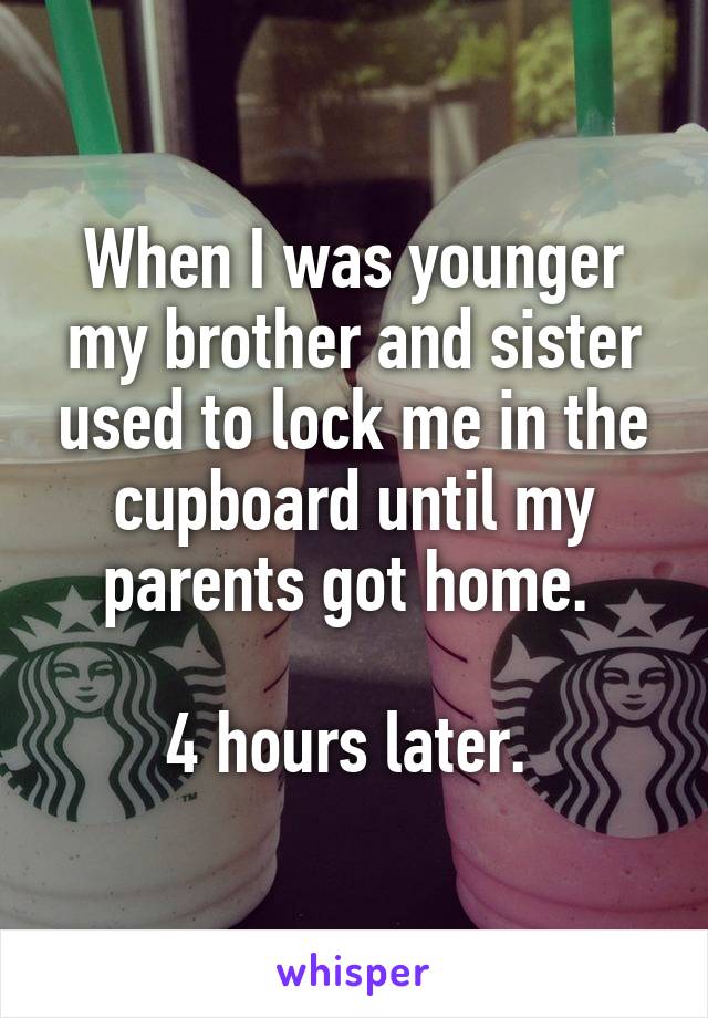 When I was younger my brother and sister used to lock me in the cupboard until my parents got home. 

4 hours later. 