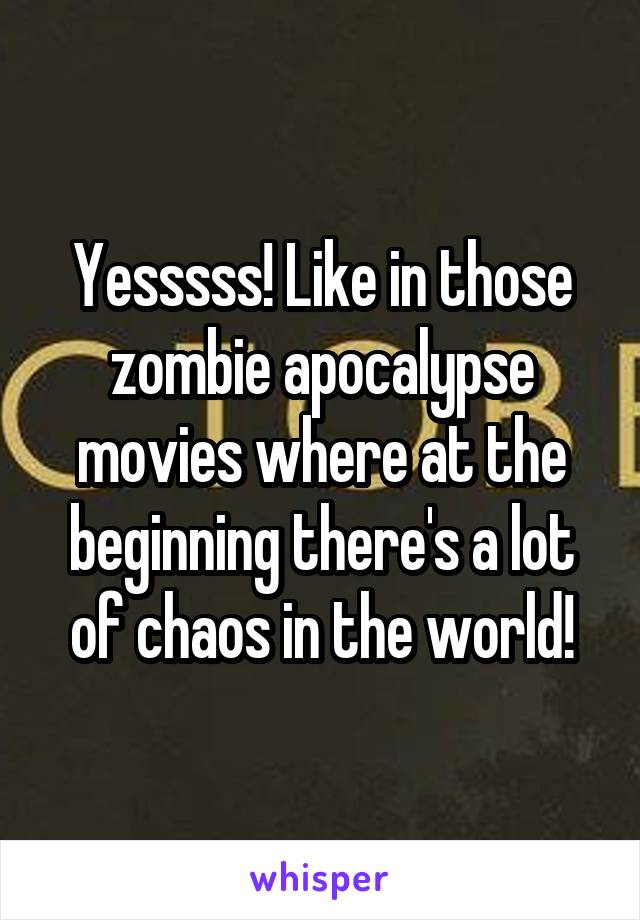 Yesssss! Like in those zombie apocalypse movies where at the beginning there's a lot of chaos in the world!
