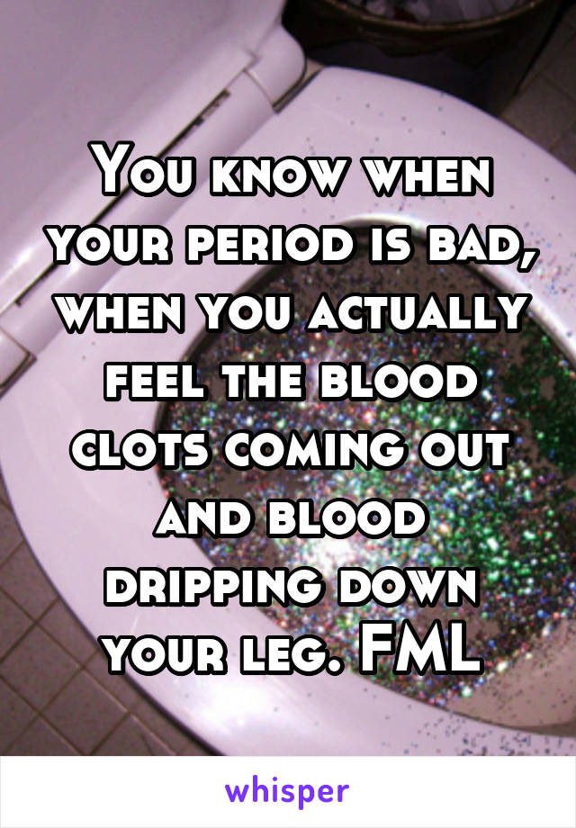 You know when your period is bad, when you actually feel the blood clots coming out and blood dripping down your leg. FML
