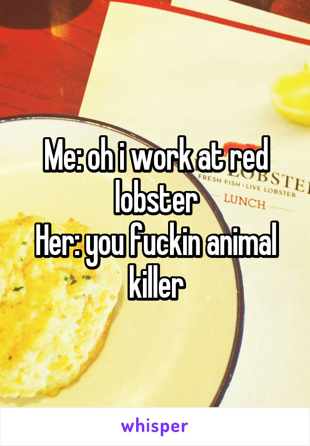 Me: oh i work at red lobster
Her: you fuckin animal killer