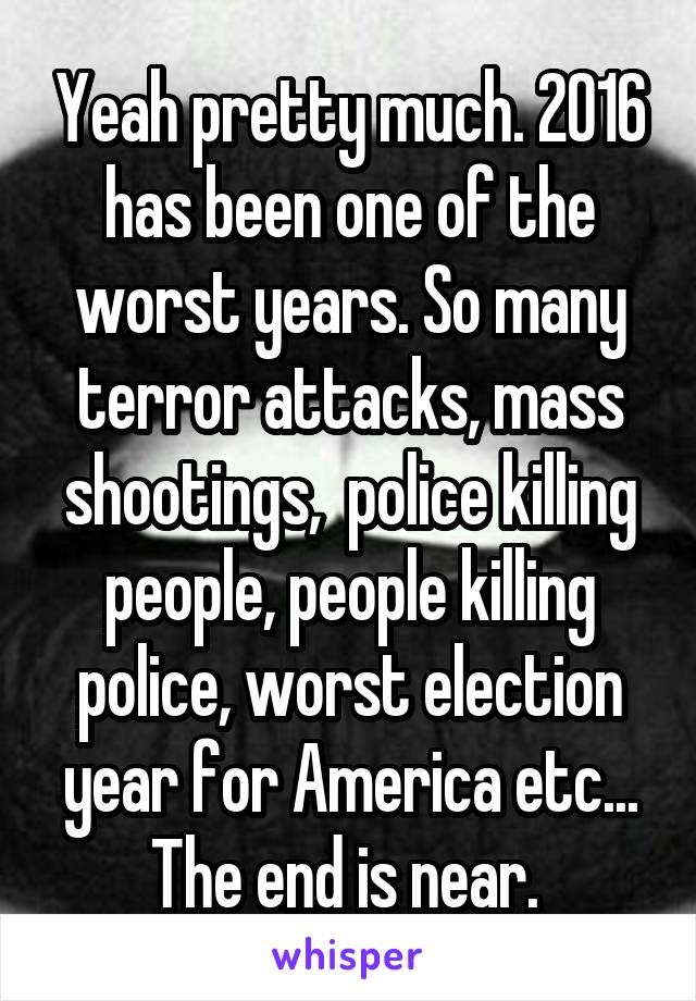Yeah pretty much. 2016 has been one of the worst years. So many terror attacks, mass shootings,  police killing people, people killing police, worst election year for America etc... The end is near. 