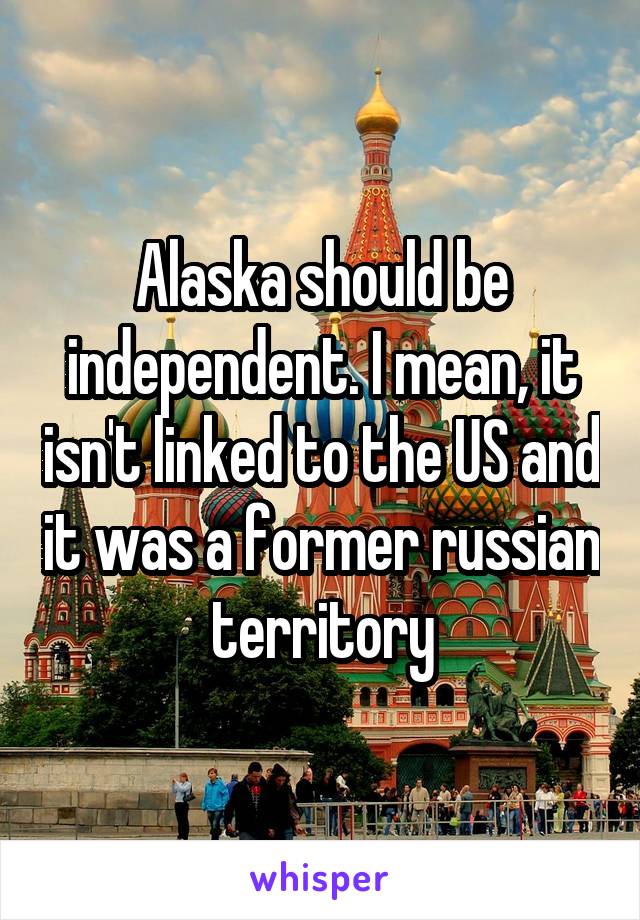 Alaska should be independent. I mean, it isn't linked to the US and it was a former russian territory