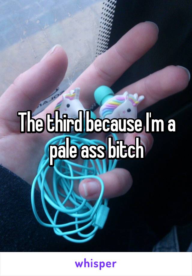 The third because I'm a pale ass bitch