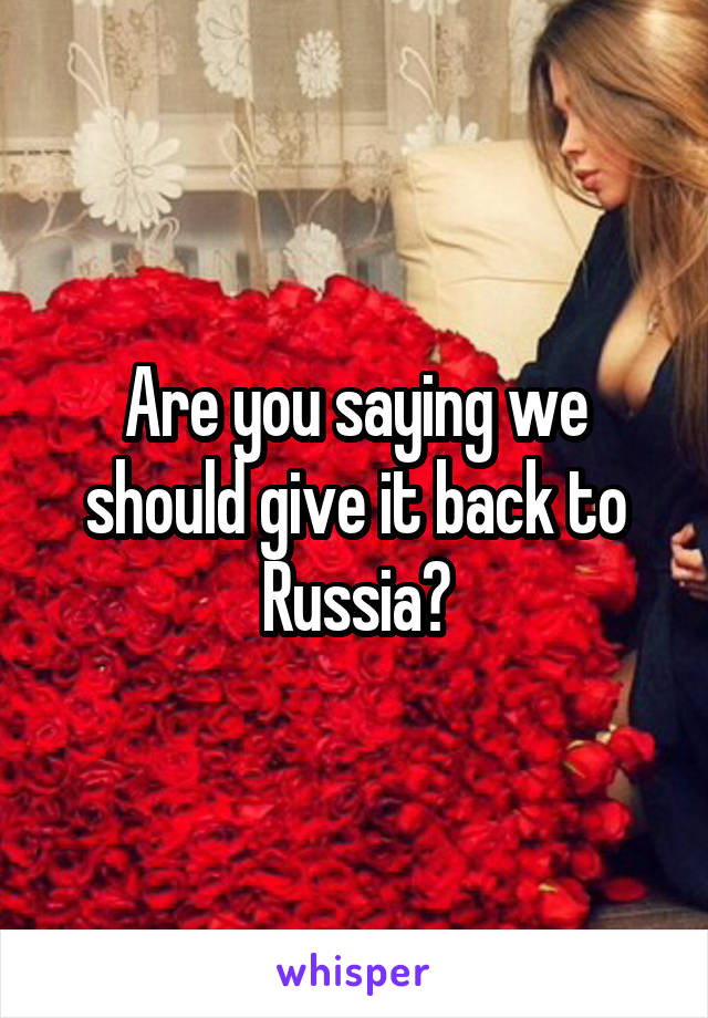 Are you saying we should give it back to Russia?
