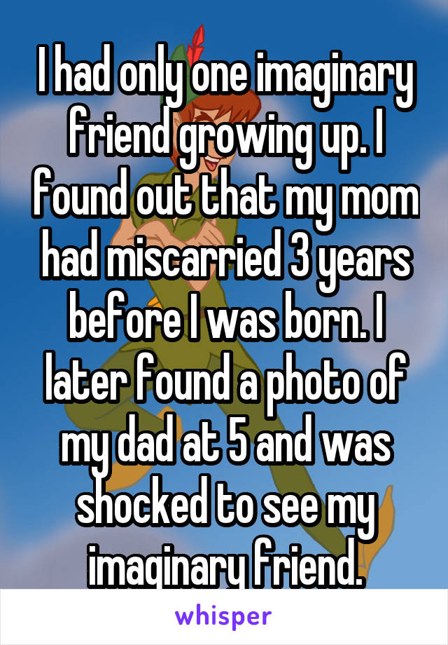 I had only one imaginary friend growing up. I found out that my mom had miscarried 3 years before I was born. I later found a photo of my dad at 5 and was shocked to see my imaginary friend.