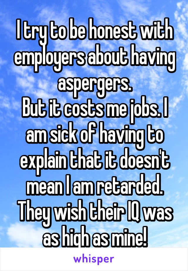 I try to be honest with employers about having aspergers.
But it costs me jobs. I am sick of having to explain that it doesn't mean I am retarded. They wish their IQ was as high as mine!