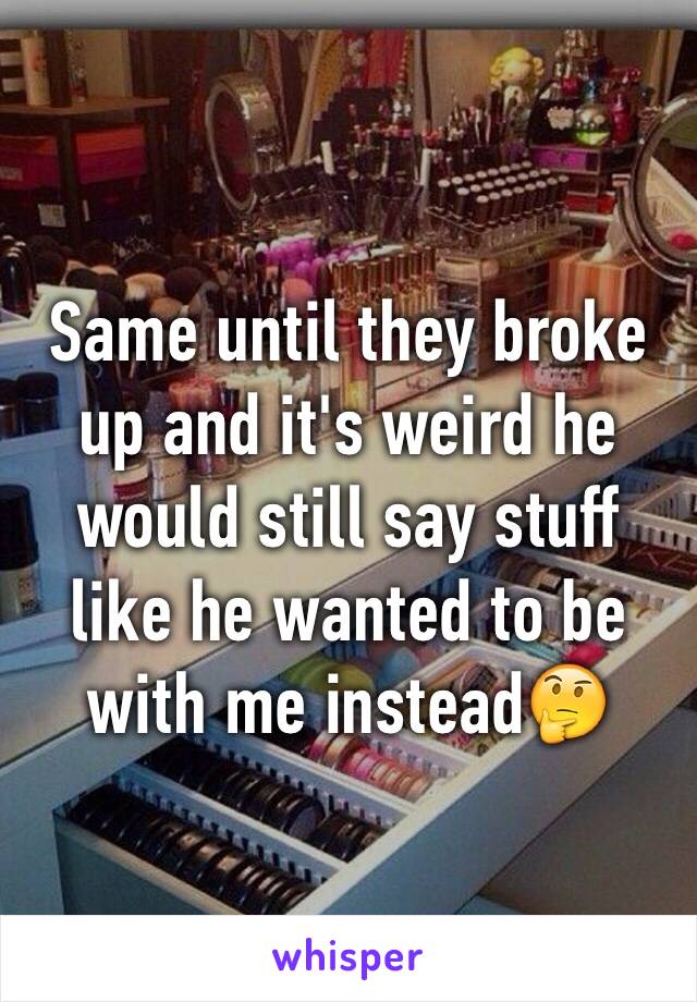 Same until they broke up and it's weird he would still say stuff like he wanted to be with me instead🤔